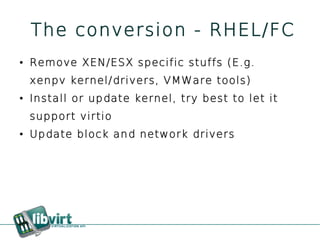 The conversion - RHEL/FC
●   Remove XEN/ESX specific stuffs (E.g.
    xenpv kernel/drivers, VMWare tools)
●   Install or update kernel, try best to let it
    support virtio
●   Update block and network drivers
 