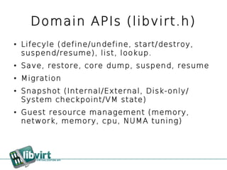 Domain APIs (libvirt.h)
●   Lifecyle (define/undefine, start/destroy,
    suspend/resume), list, lookup.
●   Save, restore, core dump, suspend, resume
●   Migration
●   Snapshot (Internal/External, Disk-only/
    System checkpoint/VM state)
●   Guest resource management (memory,
    network, memory, cpu, NUMA tuning)
 