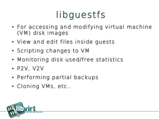libguestfs
●   For accessing and modifying virtual machine
    (VM) disk images
●   View and edit files inside guests
●   Scripting changes to VM
●   Monitoring disk used/free statistics
●   P2V, V2V
●   Performing partial backups
●   Cloning VMs, etc..
 