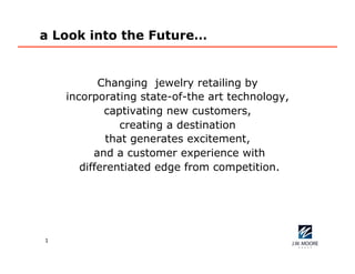 1
a Look into the Future…
Changing jewelry retailing by
incorporating state-of-the art technology,
captivating new customers,
creating a destination
that generates excitement,
and a customer experience with
differentiated edge from competition.
 