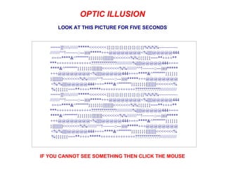 LOOK AT THIS PICTURE FOR FIVE SECONDS IF YOU CANNOT SEE SOMETHING THEN CLICK THE MOUSE                      OPTIC ILLUSION                      ====]]//////*****<<<<<<<{}{}{}{}{}{}{}{}{}%%%%~~~~~~~~  ////////^^!~~~~~::---))))*****+++@@@@@@@@<%||||||@@@@@444 +=+=****&^&quot;&quot;&quot;&quot;&quot;&quot;&quot;}}}}}}}]]]]]]]<<<<<<<%%{{{{{{===**++++** ***++++++++++++++?????????????/////////////%||||||@@@@@444+=+= ****&^&quot;&quot;&quot;&quot;&quot;&quot;&quot;}}}}}}}]]]]]]]<<<<<<<%%////////^^!~~~~~::---))))***** +++@@@@@@@@<%||||||@@@@@444+=+=****&^&quot;&quot;&quot;&quot;&quot;&quot;&quot;}}}}}} }]]]]]]]<<<<<<<%%////////^^!~~~~~::---))))*****+++@@@@@@@@ <%/%||||||@@@@@444+=+=****&^&quot;&quot;&quot;&quot;&quot;&quot;&quot;}}}}}}}]]]]]]]<<<<<<<% %{{{{{{===**++++*****++++++++++++++?????????????///////////// ====]]//////*****<<<<<<<{}{}{}{}{}{}{}{}{}%%%%~~~~~~~~  ////////^^!~~~~~::---))))*****+++@@@@@@@@<%||||||@@@@@444 +=+=****&^&quot;&quot;&quot;&quot;&quot;&quot;&quot;}}}}}}}]]]]]]]<<<<<<<%%{{{{{{===**++++** ***++++++++++++++?????????????/////////////%||||||@@@@@444+=+= ****&^&quot;&quot;&quot;&quot;&quot;&quot;&quot;}}}}}}}]]]]]]]<<<<<<<%%////////^^!~~~~~::---))))***** +++@@@@@@@@<%||||||@@@@@444+=+=****&^&quot;&quot;&quot;&quot;&quot;&quot;&quot;}}}}}} }]]]]]]]<<<<<<<%%////////^^!~~~~~::---))))*****+++@@@@@@@@ <%/%||||||@@@@@444+=+=****&^&quot;&quot;&quot;&quot;&quot;&quot;&quot;}}}}}}}]]]]]]]<<<<<<<% %{{{{{{===**++++*****++++++++++++++?????????????///////////// 