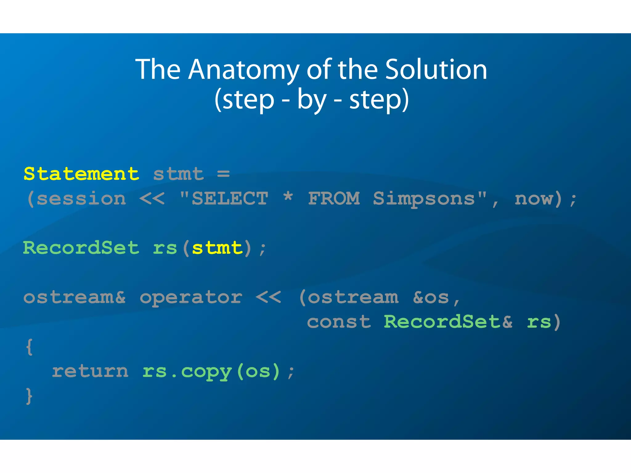 Statement stmt =
(session << "SELECT * FROM Simpsons", now);
RecordSet rs(stmt);
ostream& operator << (ostream &os,
const RecordSet& rs)
{
return rs.copy(os);
}
The Anatomy of the Solution
(step - by - step)
 