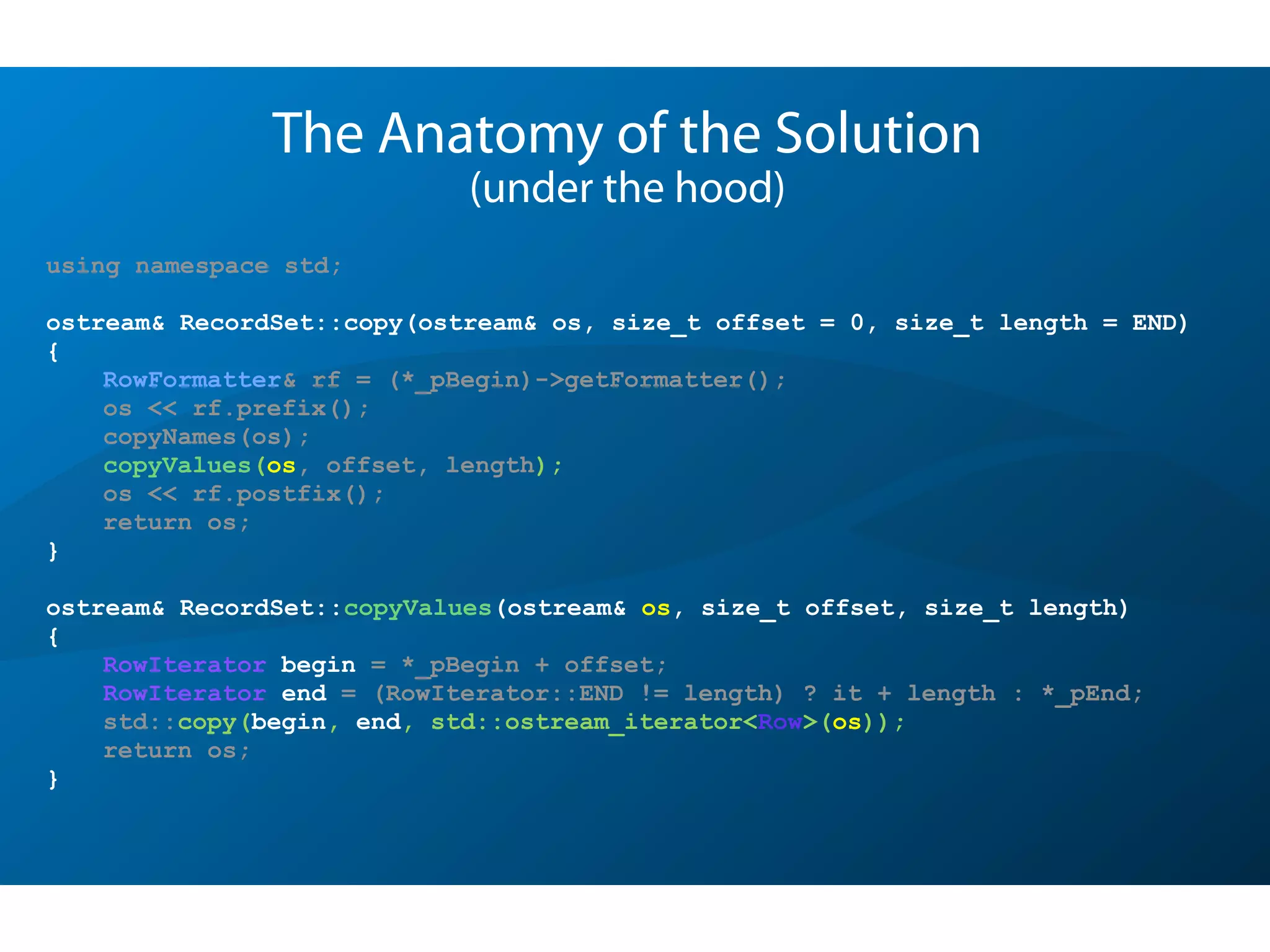 The Anatomy of the Solution
(under the hood)
using namespace std;
ostream& RecordSet::copy(ostream& os, size_t offset = 0, size_t length = END)
{
RowFormatter& rf = (*_pBegin)->getFormatter();
os << rf.prefix();
copyNames(os);
copyValues(os, offset, length);
os << rf.postfix();
return os;
}
ostream& RecordSet::copyValues(ostream& os, size_t offset, size_t length)
{
RowIterator begin = *_pBegin + offset;
RowIterator end = (RowIterator::END != length) ? it + length : *_pEnd;
std::copy(begin, end, std::ostream_iterator<Row>(os));
return os;
}
 