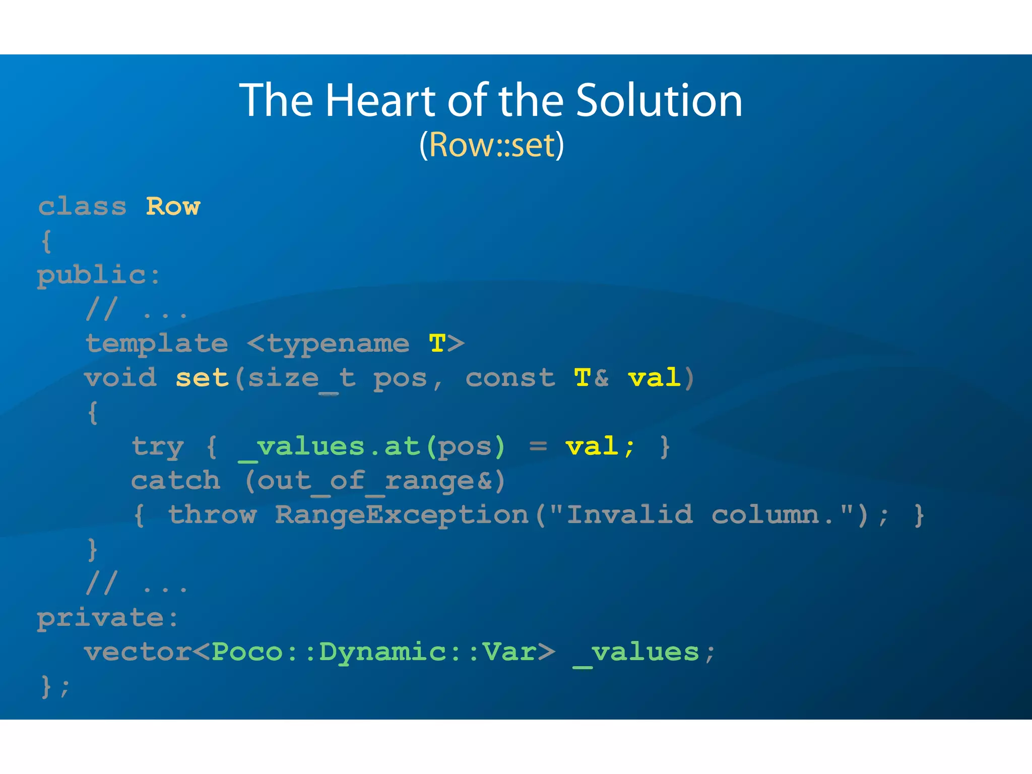 class Row
{
public:
// ...
template <typename T>
void set(size_t pos, const T& val)
{
try { _values.at(pos) = val; }
catch (out_of_range&)
{ throw RangeException("Invalid column."); }
}
// ...
private:
vector<Poco::Dynamic::Var> _values;
};
The Heart of the Solution
(Row::set)
 