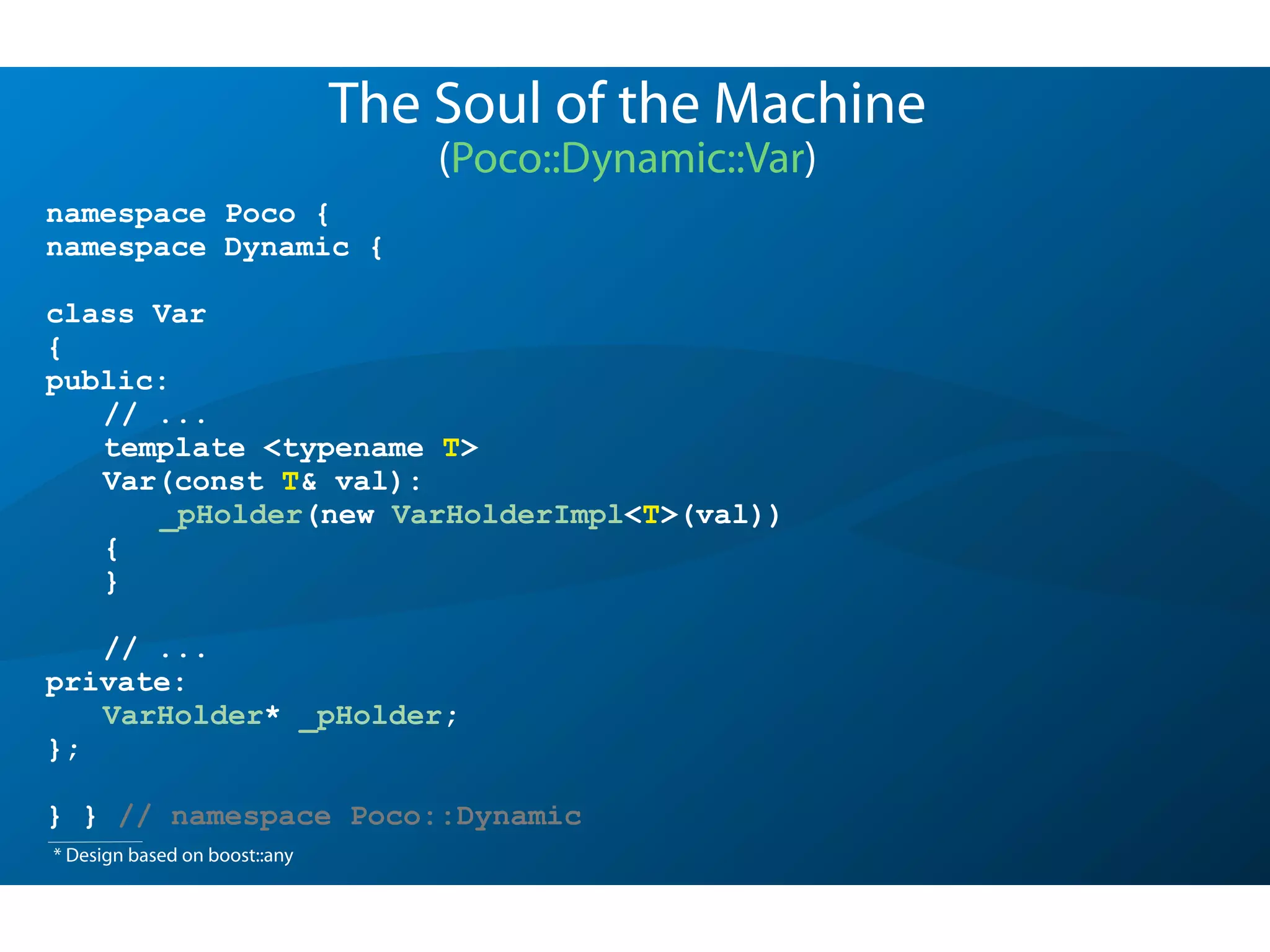namespace Poco {
namespace Dynamic {
class Var
{
public:
// ...
template <typename T>
Var(const T& val):
_pHolder(new VarHolderImpl<T>(val))
{
}
// ...
private:
VarHolder* _pHolder;
};
} } // namespace Poco::Dynamic
The Soul of the Machine
(Poco::Dynamic::Var)
* Design based on boost::any
 