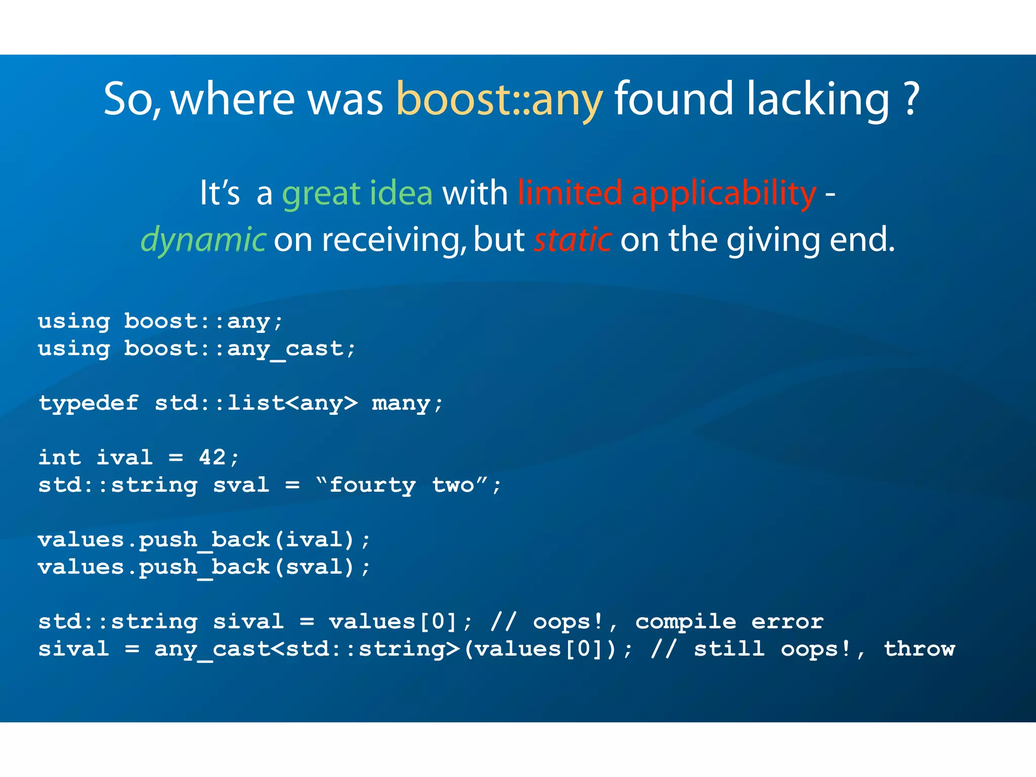 So,where was boost::any found lacking ?
It’s a great idea with limited applicability -
dynamic on receiving,but static on the giving end.
using boost::any;
using boost::any_cast;
typedef std::list<any> many;
int ival = 42;
std::string sval = “fourty two”;
values.push_back(ival);
values.push_back(sval);
std::string sival = values[0]; // oops!, compile error
sival = any_cast<std::string>(values[0]); // still oops!, throw
 