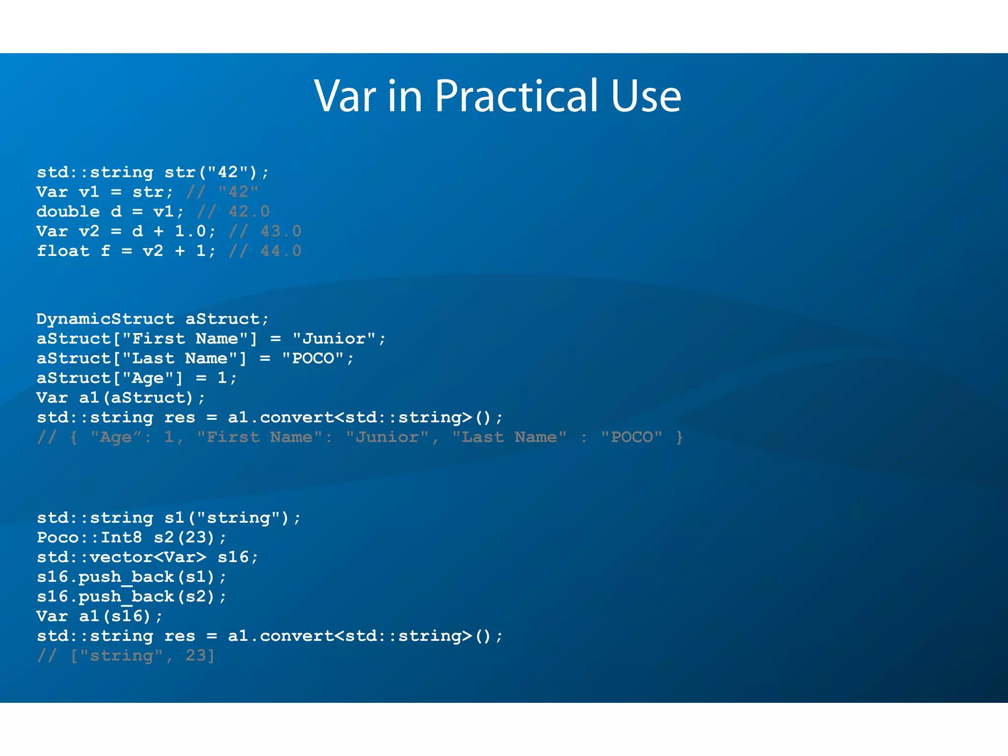 Var in Practical Use
std::string s1("string");
Poco::Int8 s2(23);
std::vector<Var> s16;
s16.push_back(s1);
s16.push_back(s2);
Var a1(s16);
std::string res = a1.convert<std::string>();
// ["string", 23]
DynamicStruct aStruct;
aStruct["First Name"] = "Junior";
aStruct["Last Name"] = "POCO";
aStruct["Age"] = 1;
Var a1(aStruct);
std::string res = a1.convert<std::string>();
// { "Age”: 1, "First Name": "Junior", "Last Name" : "POCO" }
std::string str("42");
Var v1 = str; // "42"
double d = v1; // 42.0
Var v2 = d + 1.0; // 43.0
float f = v2 + 1; // 44.0
 