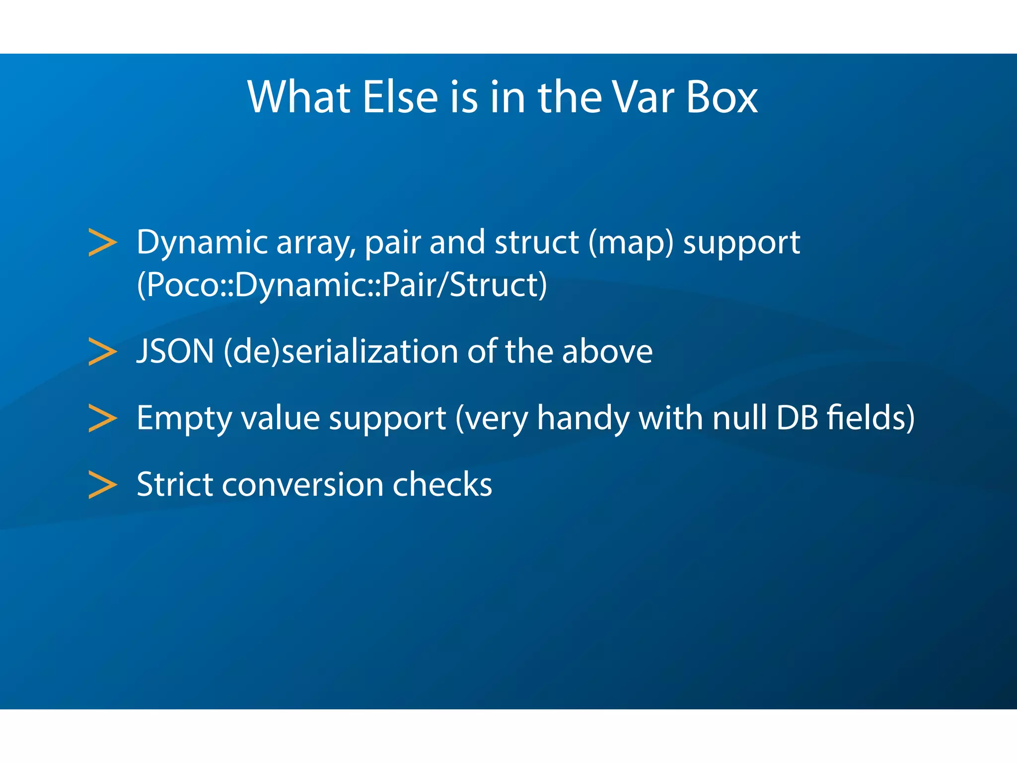 What Else is in the Var Box
> Dynamic array, pair and struct (map) support
(Poco::Dynamic::Pair/Struct)
> JSON (de)serialization of the above
> Empty value support (very handy with null DB fields)
> Strict conversion checks
 