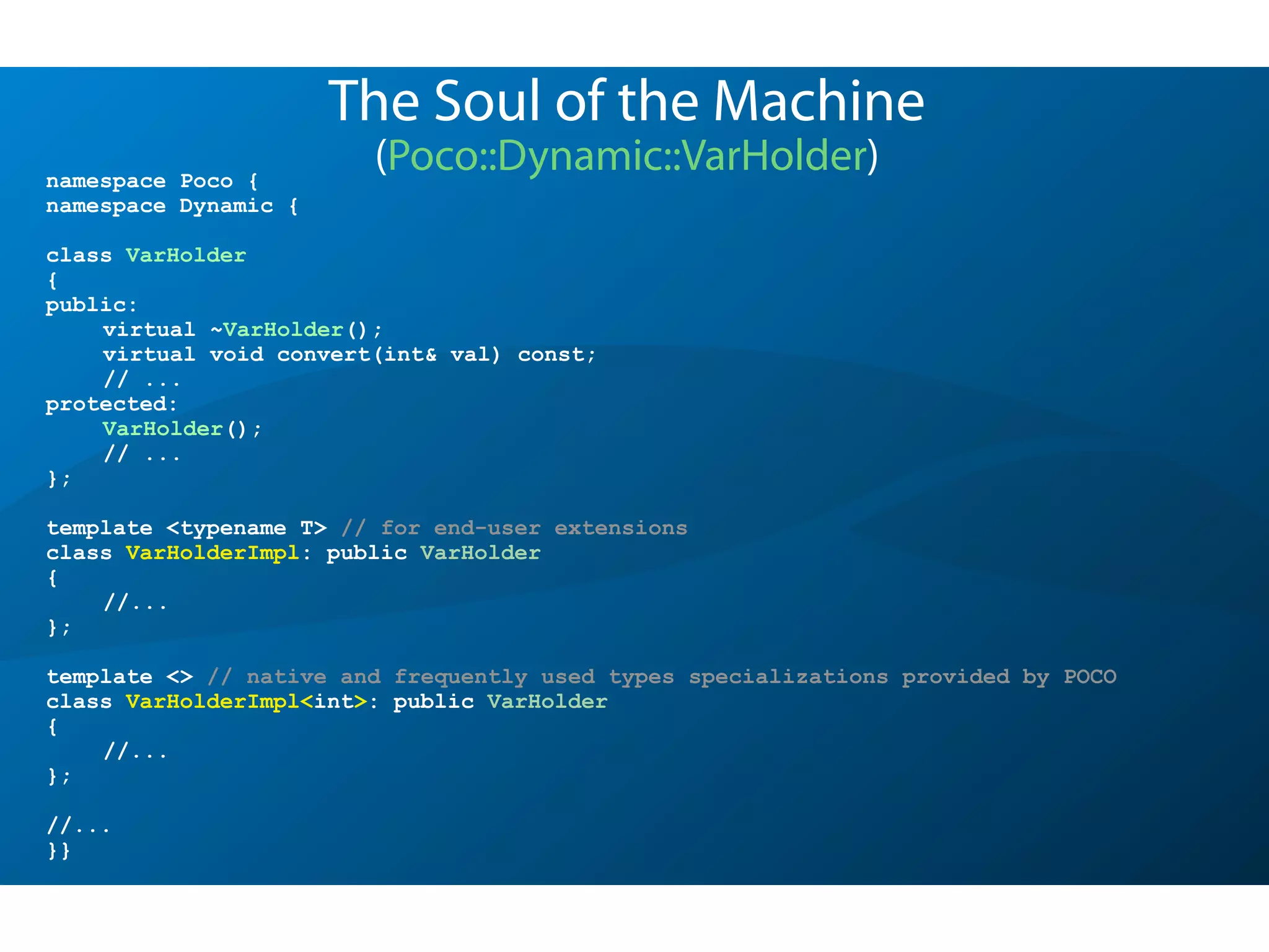 namespace Poco {
namespace Dynamic {
class VarHolder
{
public:
virtual ~VarHolder();
virtual void convert(int& val) const;
// ...
protected:
VarHolder();
// ...
};
template <typename T> // for end-user extensions
class VarHolderImpl: public VarHolder
{
//...
};
template <> // native and frequently used types specializations provided by POCO
class VarHolderImpl<int>: public VarHolder
{
//...
};
//...
}}
The Soul of the Machine
(Poco::Dynamic::VarHolder)
 