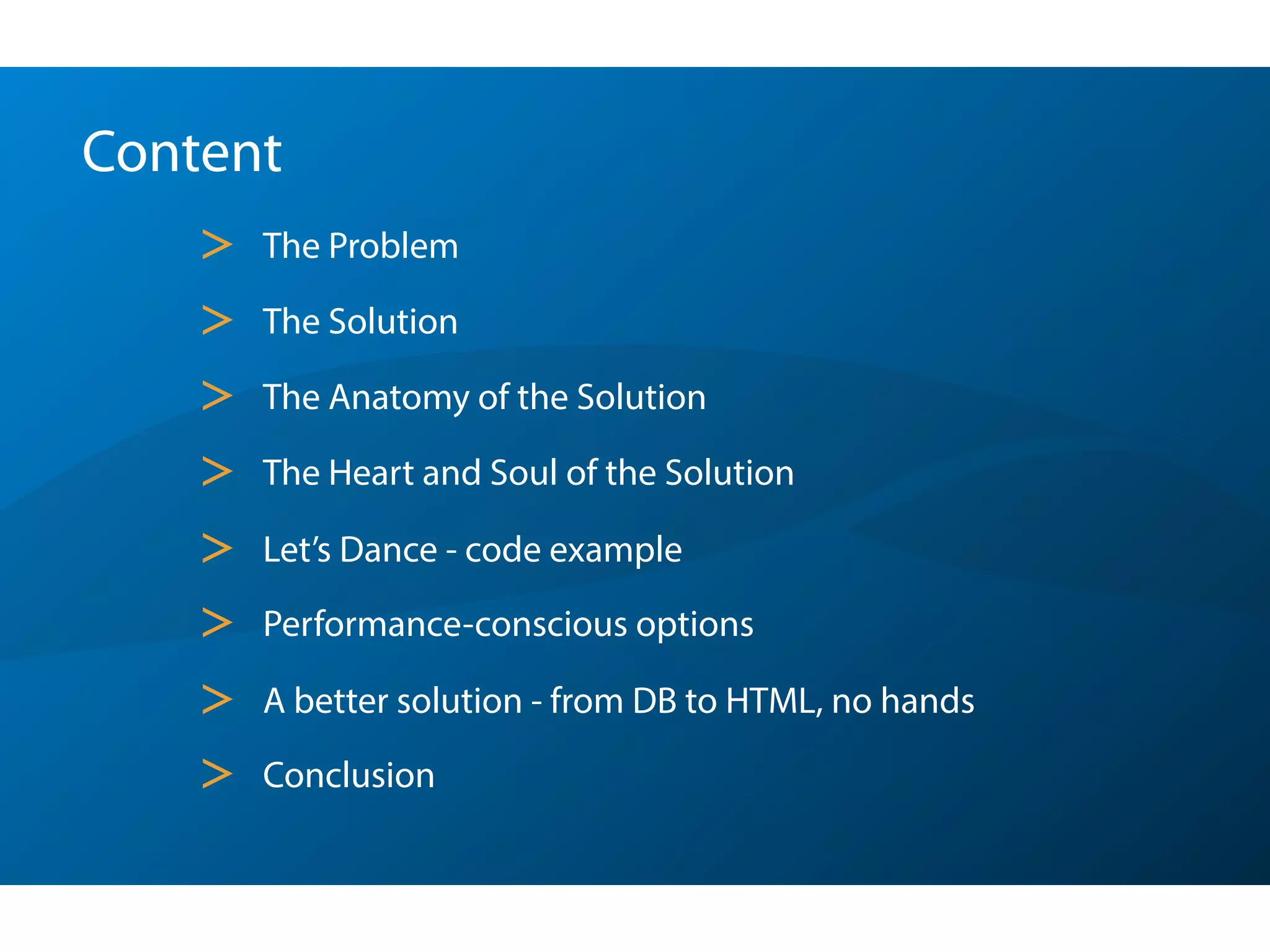 Content
> The Problem
> The Solution
> The Anatomy of the Solution
> The Heart and Soul of the Solution
> Let’s Dance - code example
> Performance-conscious options
> A better solution - from DB to HTML, no hands
> Conclusion
 