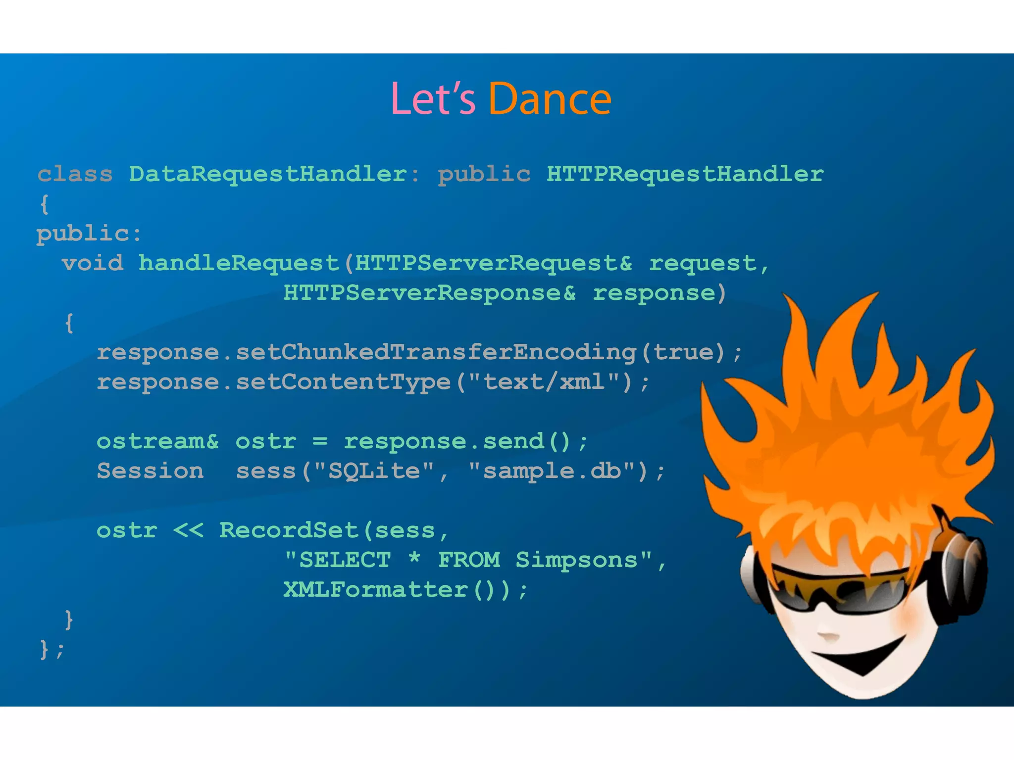 Let’s Dance
class DataRequestHandler: public HTTPRequestHandler
{
public:
void handleRequest(HTTPServerRequest& request,
HTTPServerResponse& response)
{
response.setChunkedTransferEncoding(true);
response.setContentType("text/xml");
ostream& ostr = response.send();
Session sess("SQLite", "sample.db");
ostr << RecordSet(sess,
"SELECT * FROM Simpsons",
XMLFormatter());
}
};
 