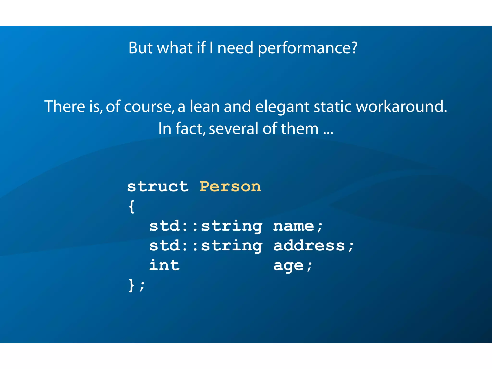 struct Person
{
std::string name;
std::string address;
int age;
};
But what if I need performance?
There is,of course,a lean and elegant static workaround.
In fact,several of them ...
 