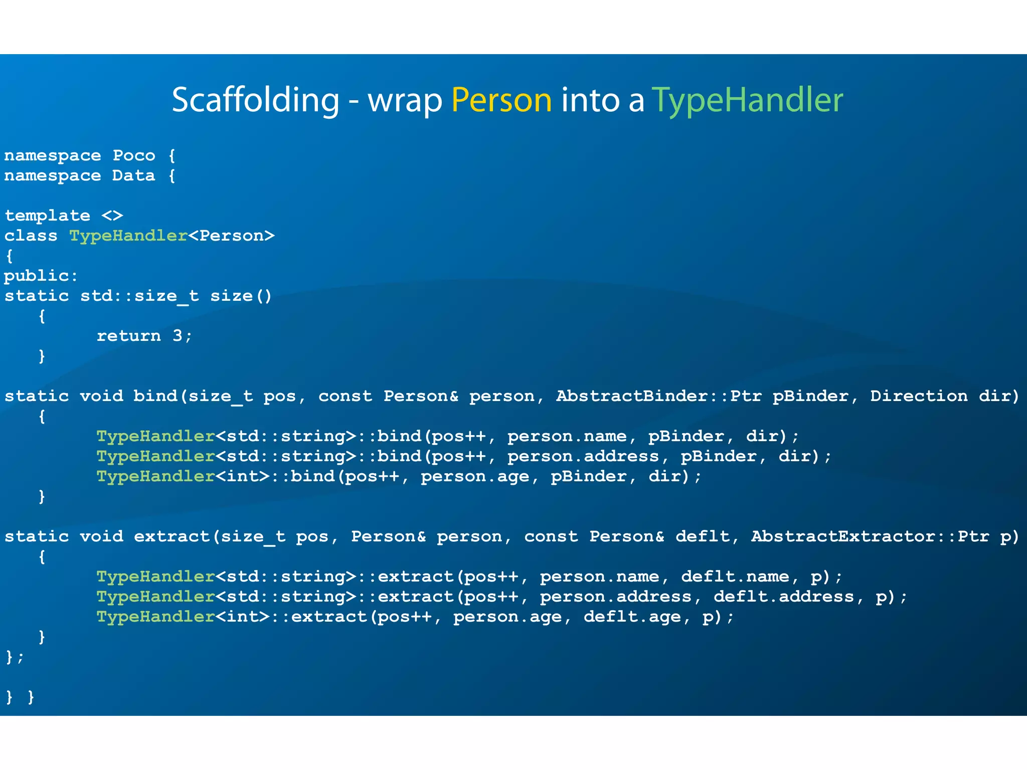namespace Poco {
namespace Data {
template <>
class TypeHandler<Person>
{
public:
static std::size_t size()
{
return 3;
}
static void bind(size_t pos, const Person& person, AbstractBinder::Ptr pBinder, Direction dir)
{
TypeHandler<std::string>::bind(pos++, person.name, pBinder, dir);
TypeHandler<std::string>::bind(pos++, person.address, pBinder, dir);
TypeHandler<int>::bind(pos++, person.age, pBinder, dir);
}
static void extract(size_t pos, Person& person, const Person& deflt, AbstractExtractor::Ptr p)
{
TypeHandler<std::string>::extract(pos++, person.name, deflt.name, p);
TypeHandler<std::string>::extract(pos++, person.address, deflt.address, p);
TypeHandler<int>::extract(pos++, person.age, deflt.age, p);
}
};
} }
Scaffolding - wrap Person into a TypeHandler
 