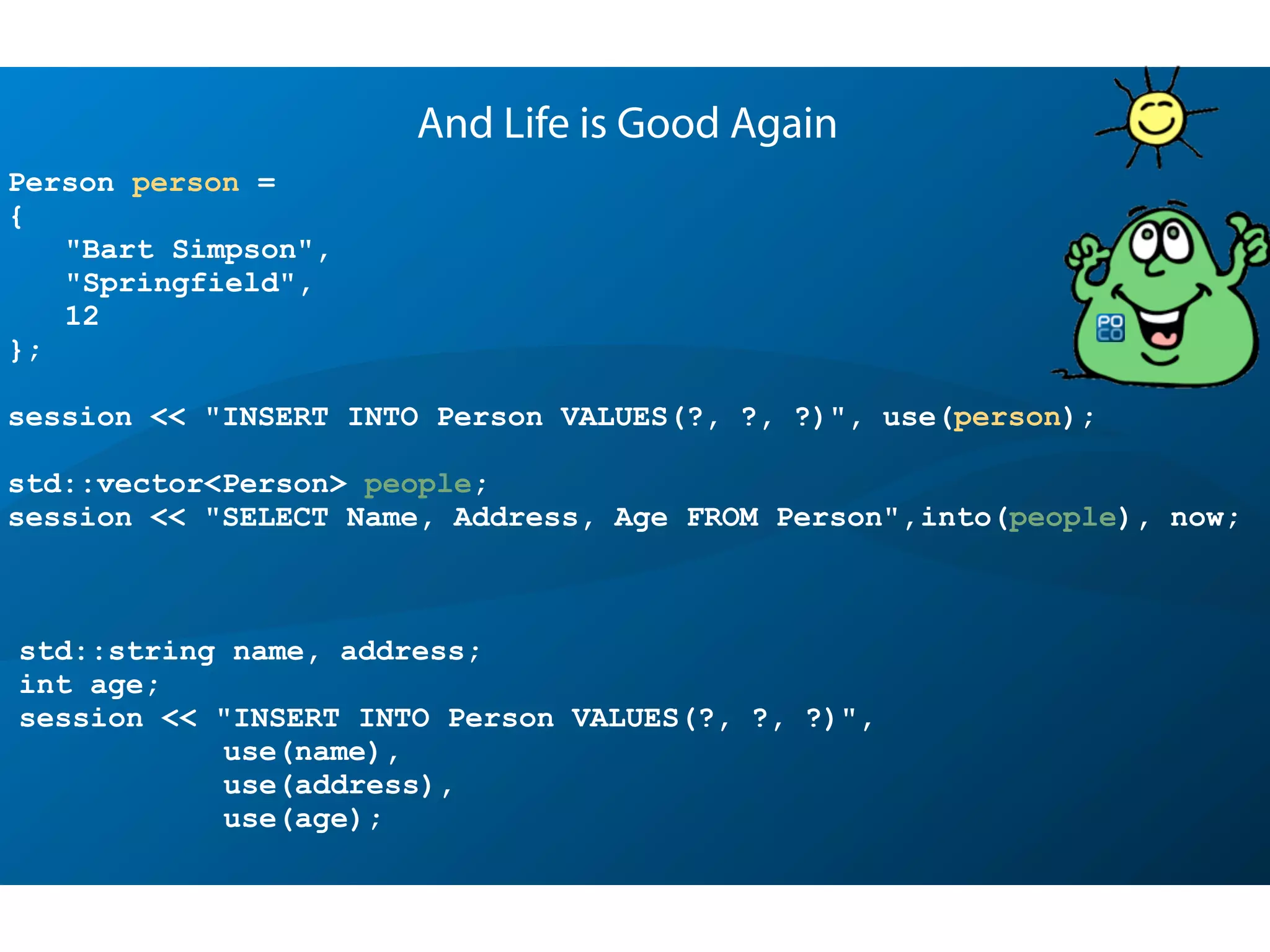 Person person =
{
"Bart Simpson",
"Springfield",
12
};
session << "INSERT INTO Person VALUES(?, ?, ?)", use(person);
std::vector<Person> people;
session << "SELECT Name, Address, Age FROM Person",into(people), now;
And Life is Good Again
std::string name, address;
int age;
session << "INSERT INTO Person VALUES(?, ?, ?)",
use(name),
use(address),
use(age);
 