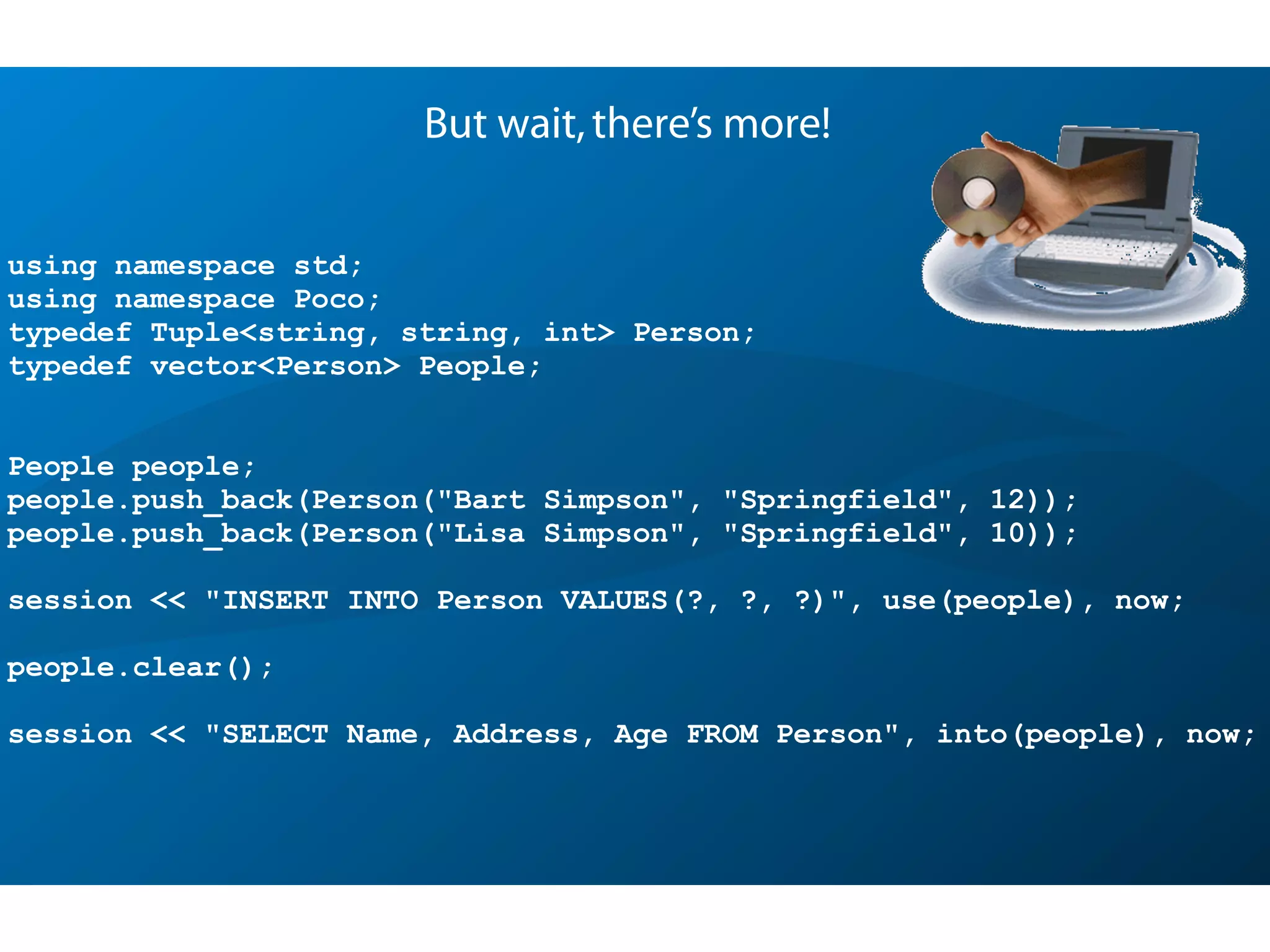 using namespace std;
using namespace Poco;
typedef Tuple<string, string, int> Person;
typedef vector<Person> People;
People people;
people.push_back(Person("Bart Simpson", "Springfield", 12));
people.push_back(Person("Lisa Simpson", "Springfield", 10));
session << "INSERT INTO Person VALUES(?, ?, ?)", use(people), now;
people.clear();
session << "SELECT Name, Address, Age FROM Person", into(people), now;
But wait,there’s more!
 