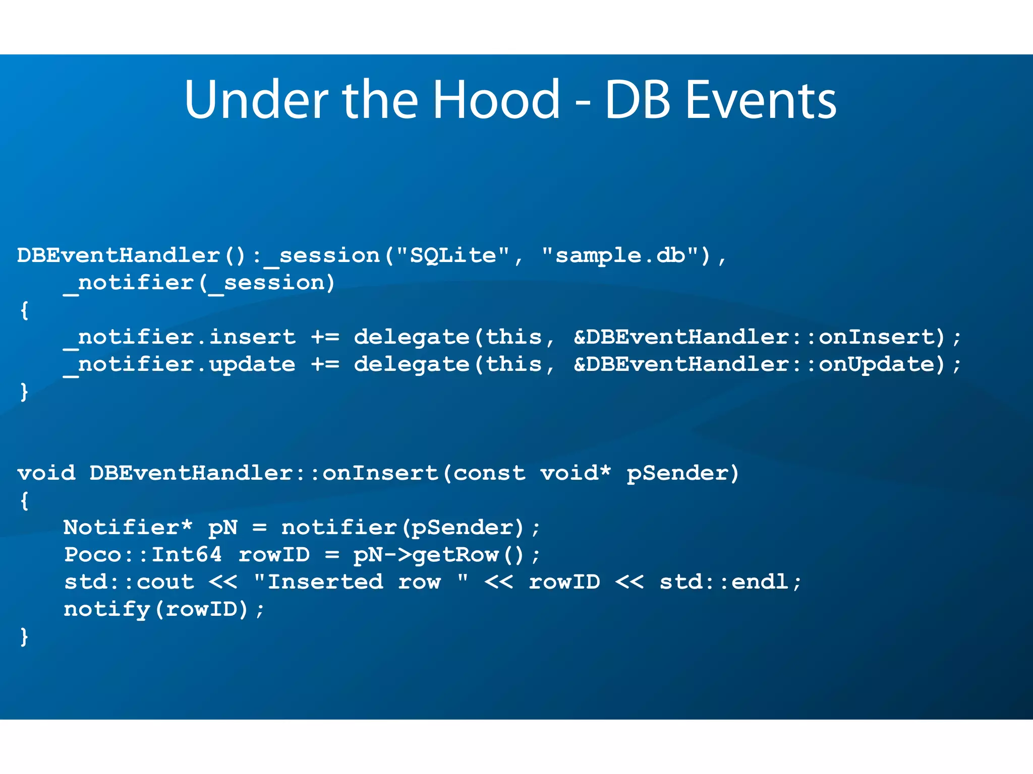 DBEventHandler():_session("SQLite", "sample.db"),
_notifier(_session)
{
_notifier.insert += delegate(this, &DBEventHandler::onInsert);
_notifier.update += delegate(this, &DBEventHandler::onUpdate);
}
void DBEventHandler::onInsert(const void* pSender)
{
Notifier* pN = notifier(pSender);
Poco::Int64 rowID = pN->getRow();
std::cout << "Inserted row " << rowID << std::endl;
notify(rowID);
}
Under the Hood - DB Events
 
