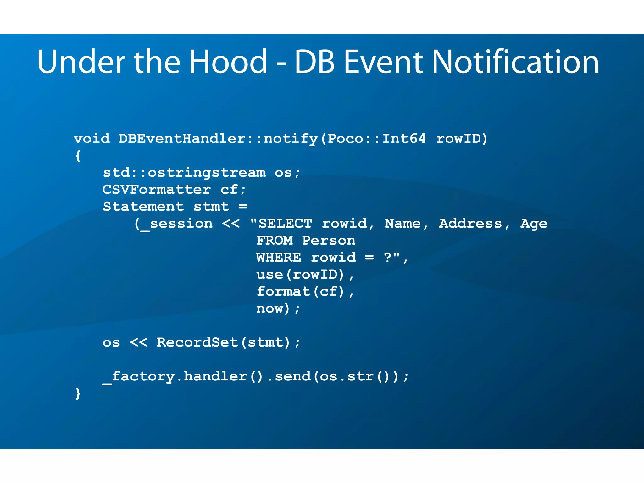 void DBEventHandler::notify(Poco::Int64 rowID)
{
std::ostringstream os;
CSVFormatter cf;
Statement stmt =
(_session << "SELECT rowid, Name, Address, Age
FROM Person
WHERE rowid = ?",
use(rowID),
format(cf),
now);
os << RecordSet(stmt);
_factory.handler().send(os.str());
}
Under the Hood - DB Event Notification
 