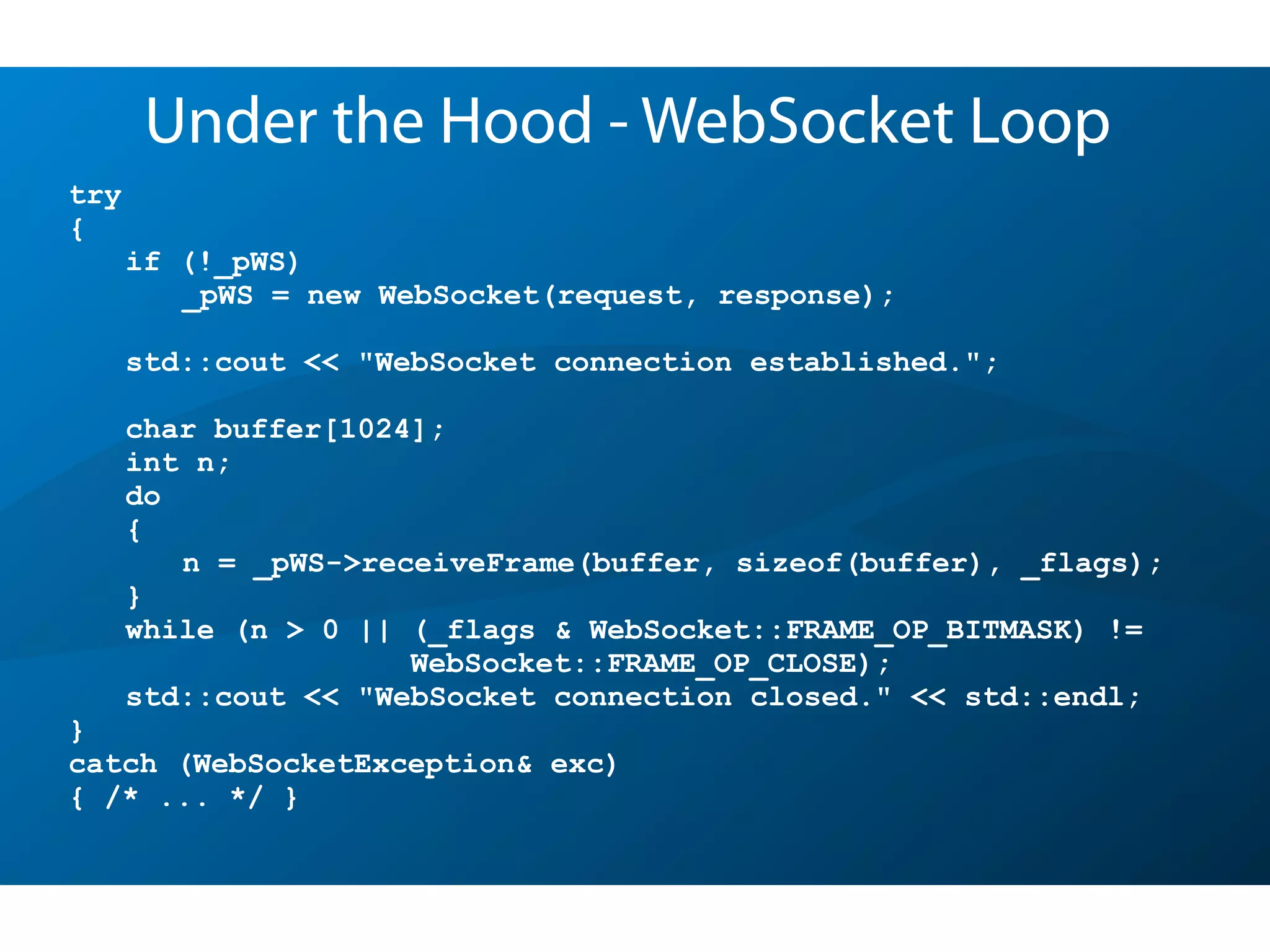 try
{
if (!_pWS)
_pWS = new WebSocket(request, response);
std::cout << "WebSocket connection established.";
char buffer[1024];
int n;
do
{
n = _pWS->receiveFrame(buffer, sizeof(buffer), _flags);
}
while (n > 0 || (_flags & WebSocket::FRAME_OP_BITMASK) !=
WebSocket::FRAME_OP_CLOSE);
std::cout << "WebSocket connection closed." << std::endl;
}
catch (WebSocketException& exc)
{ /* ... */ }
Under the Hood - WebSocket Loop
 