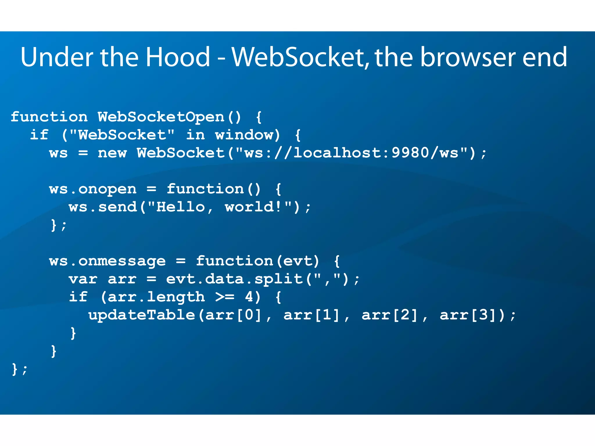 function WebSocketOpen() {
if ("WebSocket" in window) {
ws = new WebSocket("ws://localhost:9980/ws");
ws.onopen = function() {
ws.send("Hello, world!");
};
ws.onmessage = function(evt) {
var arr = evt.data.split(",");
if (arr.length >= 4) {
updateTable(arr[0], arr[1], arr[2], arr[3]);
}
}
};
Under the Hood - WebSocket,the browser end
 