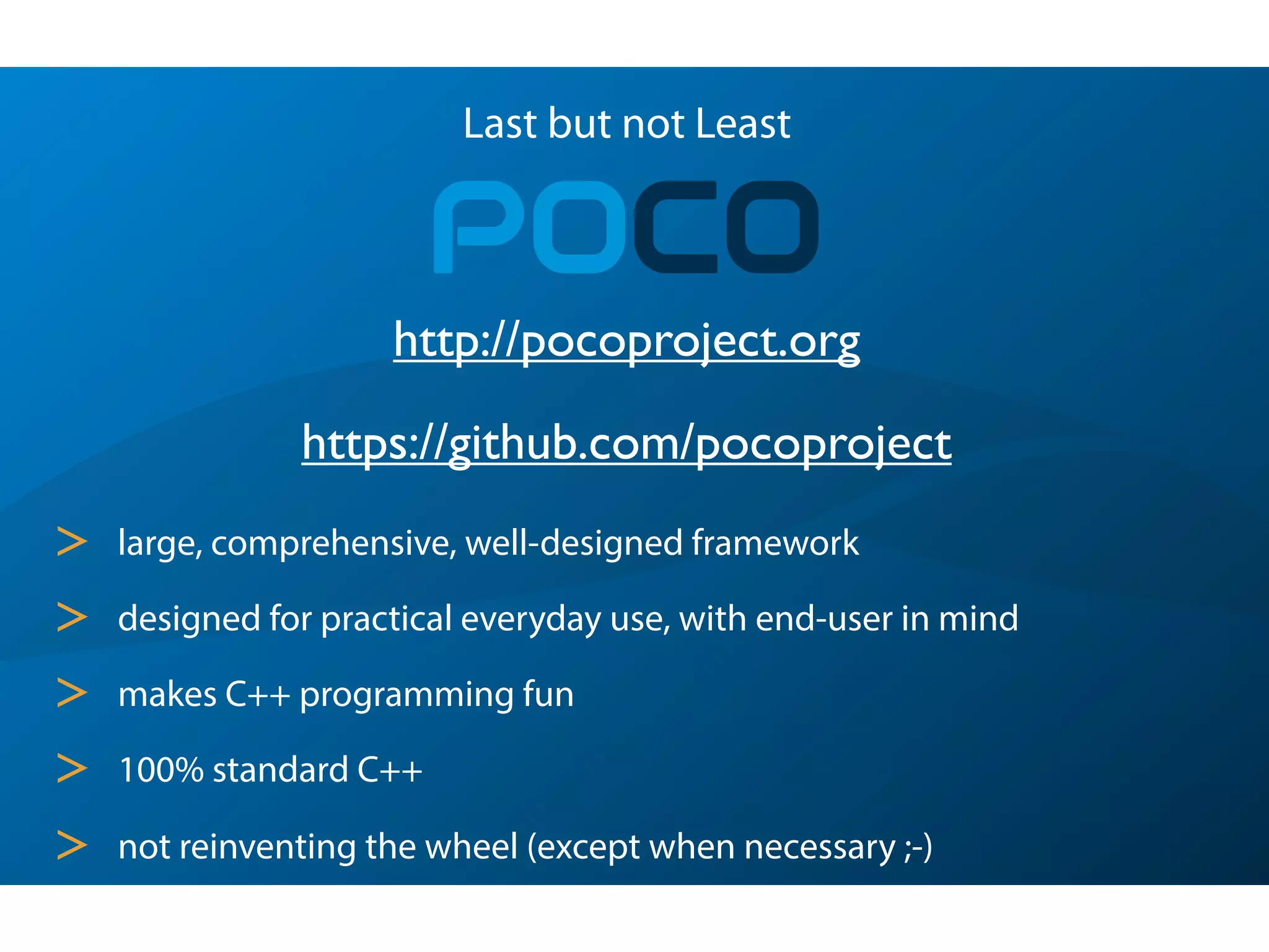 Last but not Least
POCO
> large, comprehensive, well-designed framework
> designed for practical everyday use, with end-user in mind
> makes C++ programming fun
> 100% standard C++
> not reinventing the wheel (except when necessary ;-)
https://github.com/pocoproject
http://pocoproject.org
 