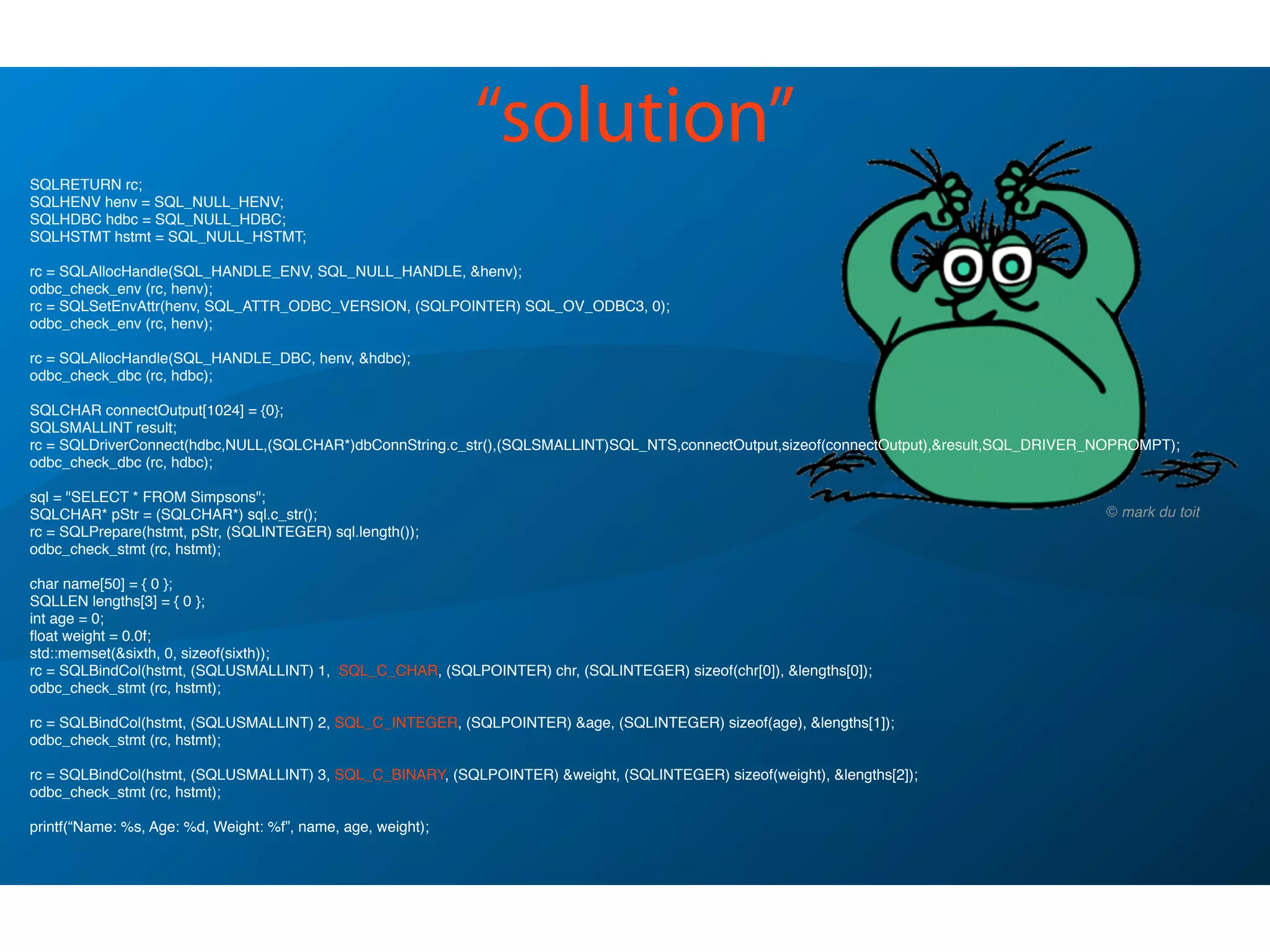 SQLRETURN rc;
SQLHENV henv = SQL_NULL_HENV;
SQLHDBC hdbc = SQL_NULL_HDBC;
SQLHSTMT hstmt = SQL_NULL_HSTMT;
rc = SQLAllocHandle(SQL_HANDLE_ENV, SQL_NULL_HANDLE, &henv);
odbc_check_env (rc, henv);
rc = SQLSetEnvAttr(henv, SQL_ATTR_ODBC_VERSION, (SQLPOINTER) SQL_OV_ODBC3, 0);
odbc_check_env (rc, henv);
rc = SQLAllocHandle(SQL_HANDLE_DBC, henv, &hdbc);
odbc_check_dbc (rc, hdbc);
SQLCHAR connectOutput[1024] = {0};
SQLSMALLINT result;
rc = SQLDriverConnect(hdbc,NULL,(SQLCHAR*)dbConnString.c_str(),(SQLSMALLINT)SQL_NTS,connectOutput,sizeof(connectOutput),&result,SQL_DRIVER_NOPROMPT);
odbc_check_dbc (rc, hdbc);
sql = "SELECT * FROM Simpsons";
SQLCHAR* pStr = (SQLCHAR*) sql.c_str();
rc = SQLPrepare(hstmt, pStr, (SQLINTEGER) sql.length());
odbc_check_stmt (rc, hstmt);
char name[50] = { 0 };
SQLLEN lengths[3] = { 0 };
int age = 0;
ﬂoat weight = 0.0f;
std::memset(&sixth, 0, sizeof(sixth));
rc = SQLBindCol(hstmt, (SQLUSMALLINT) 1, SQL_C_CHAR, (SQLPOINTER) chr, (SQLINTEGER) sizeof(chr[0]), &lengths[0]);
odbc_check_stmt (rc, hstmt);
rc = SQLBindCol(hstmt, (SQLUSMALLINT) 2, SQL_C_INTEGER, (SQLPOINTER) &age, (SQLINTEGER) sizeof(age), &lengths[1]);
odbc_check_stmt (rc, hstmt);
rc = SQLBindCol(hstmt, (SQLUSMALLINT) 3, SQL_C_BINARY, (SQLPOINTER) &weight, (SQLINTEGER) sizeof(weight), &lengths[2]);
odbc_check_stmt (rc, hstmt);
printf(“Name: %s, Age: %d, Weight: %f”, name, age, weight);
! !
“solution”
© mark du toit
 