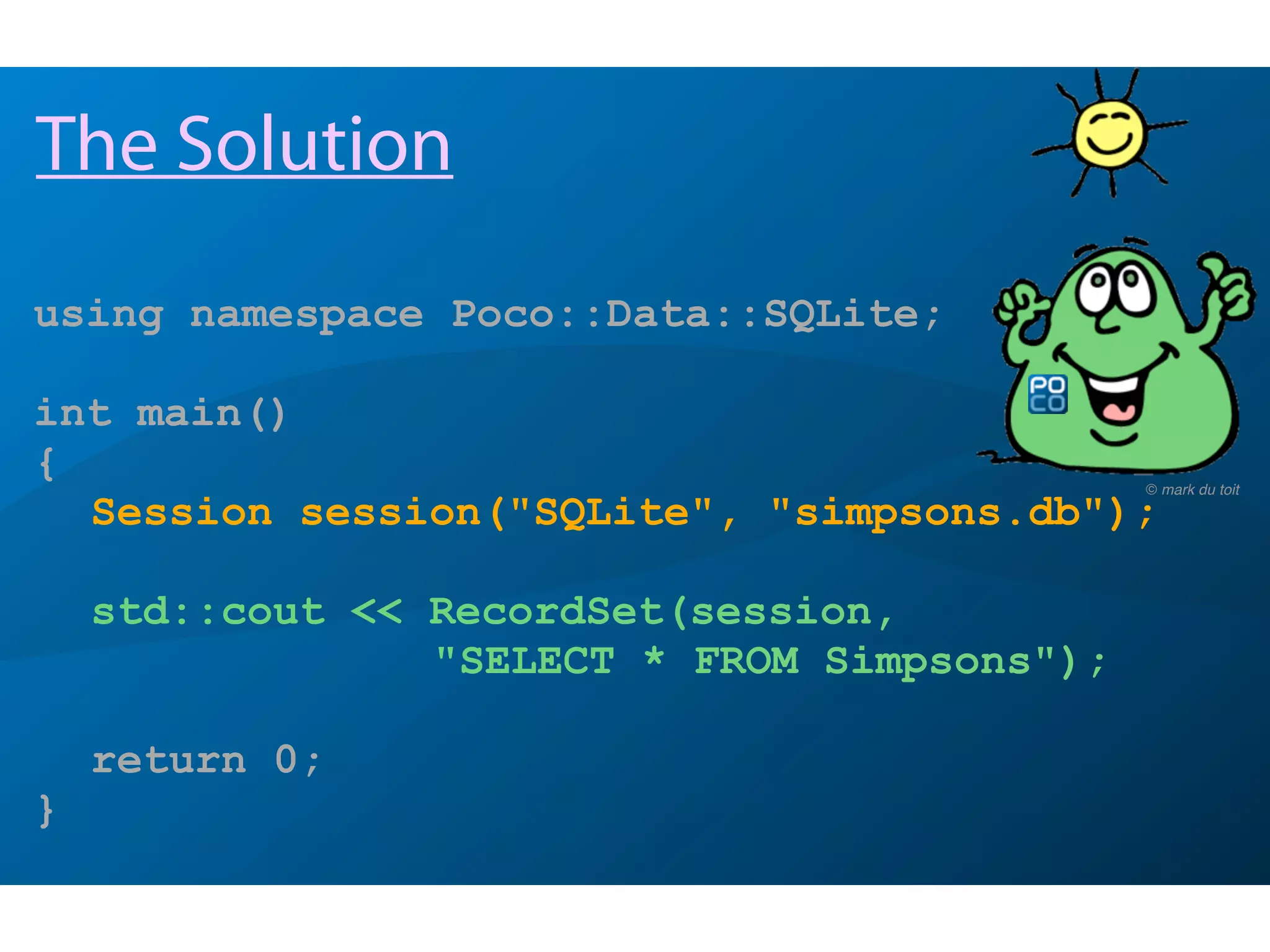 using namespace Poco::Data::SQLite;
int main()
{
Session session("SQLite", "simpsons.db");
std::cout << RecordSet(session,
"SELECT * FROM Simpsons");
return 0;
}
The Solution
© mark du toit
 