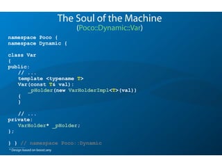 namespace Poco {
namespace Dynamic {
class Var
{
public:
// ...
template <typename T>
Var(const T& val):
_pHolder(new VarHolderImpl<T>(val))
{
}
// ...
private:
VarHolder* _pHolder;
};
} } // namespace Poco::Dynamic
The Soul of the Machine
(Poco::Dynamic::Var)
* Design based on boost::any
 