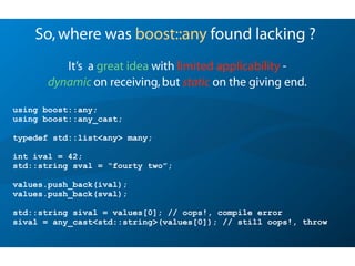 So,where was boost::any found lacking ?
It’s a great idea with limited applicability -
dynamic on receiving,but static on the giving end.
using boost::any;
using boost::any_cast;
typedef std::list<any> many;
int ival = 42;
std::string sval = “fourty two”;
values.push_back(ival);
values.push_back(sval);
std::string sival = values[0]; // oops!, compile error
sival = any_cast<std::string>(values[0]); // still oops!, throw
 