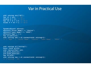 Var in Practical Use
std::string s1("string");
Poco::Int8 s2(23);
std::vector<Var> s16;
s16.push_back(s1);
s16.push_back(s2);
Var a1(s16);
std::string res = a1.convert<std::string>();
// ["string", 23]
DynamicStruct aStruct;
aStruct["First Name"] = "Junior";
aStruct["Last Name"] = "POCO";
aStruct["Age"] = 1;
Var a1(aStruct);
std::string res = a1.convert<std::string>();
// { "Age”: 1, "First Name": "Junior", "Last Name" : "POCO" }
std::string str("42");
Var v1 = str; // "42"
double d = v1; // 42.0
Var v2 = d + 1.0; // 43.0
float f = v2 + 1; // 44.0
 