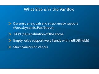 What Else is in the Var Box
> Dynamic array, pair and struct (map) support
(Poco::Dynamic::Pair/Struct)
> JSON (de)serialization of the above
> Empty value support (very handy with null DB fields)
> Strict conversion checks
 