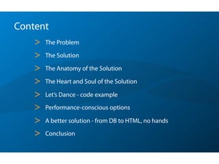 Content
> The Problem
> The Solution
> The Anatomy of the Solution
> The Heart and Soul of the Solution
> Let’s Dance - code example
> Performance-conscious options
> A better solution - from DB to HTML, no hands
> Conclusion
 