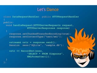 Let’s Dance
class DataRequestHandler: public HTTPRequestHandler
{
public:
void handleRequest(HTTPServerRequest& request,
HTTPServerResponse& response)
{
response.setChunkedTransferEncoding(true);
response.setContentType("text/xml");
ostream& ostr = response.send();
Session sess("SQLite", "sample.db");
ostr << RecordSet(sess,
"SELECT * FROM Simpsons",
XMLFormatter());
}
};
 