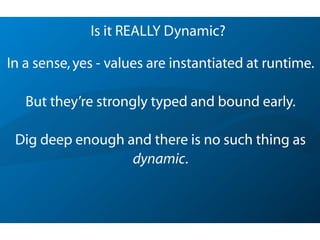Is it REALLY Dynamic?
In a sense,yes - values are instantiated at runtime.
But they’re strongly typed and bound early.
Dig deep enough and there is no such thing as
dynamic.
 