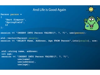 Person person =
{
"Bart Simpson",
"Springfield",
12
};
session << "INSERT INTO Person VALUES(?, ?, ?)", use(person);
std::vector<Person> people;
session << "SELECT Name, Address, Age FROM Person",into(people), now;
And Life is Good Again
std::string name, address;
int age;
session << "INSERT INTO Person VALUES(?, ?, ?)",
use(name),
use(address),
use(age);
 