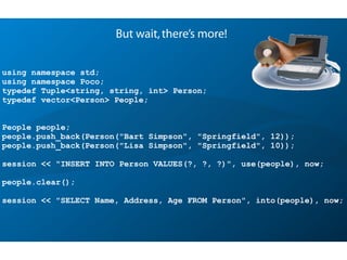 using namespace std;
using namespace Poco;
typedef Tuple<string, string, int> Person;
typedef vector<Person> People;
People people;
people.push_back(Person("Bart Simpson", "Springfield", 12));
people.push_back(Person("Lisa Simpson", "Springfield", 10));
session << "INSERT INTO Person VALUES(?, ?, ?)", use(people), now;
people.clear();
session << "SELECT Name, Address, Age FROM Person", into(people), now;
But wait,there’s more!
 