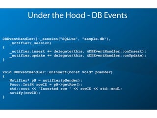 DBEventHandler():_session("SQLite", "sample.db"),
_notifier(_session)
{
_notifier.insert += delegate(this, &DBEventHandler::onInsert);
_notifier.update += delegate(this, &DBEventHandler::onUpdate);
}
void DBEventHandler::onInsert(const void* pSender)
{
Notifier* pN = notifier(pSender);
Poco::Int64 rowID = pN->getRow();
std::cout << "Inserted row " << rowID << std::endl;
notify(rowID);
}
Under the Hood - DB Events
 