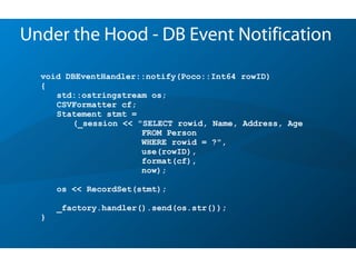 void DBEventHandler::notify(Poco::Int64 rowID)
{
std::ostringstream os;
CSVFormatter cf;
Statement stmt =
(_session << "SELECT rowid, Name, Address, Age
FROM Person
WHERE rowid = ?",
use(rowID),
format(cf),
now);
os << RecordSet(stmt);
_factory.handler().send(os.str());
}
Under the Hood - DB Event Notification
 