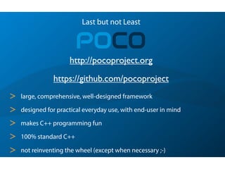 Last but not Least
POCO
> large, comprehensive, well-designed framework
> designed for practical everyday use, with end-user in mind
> makes C++ programming fun
> 100% standard C++
> not reinventing the wheel (except when necessary ;-)
https://github.com/pocoproject
http://pocoproject.org
 