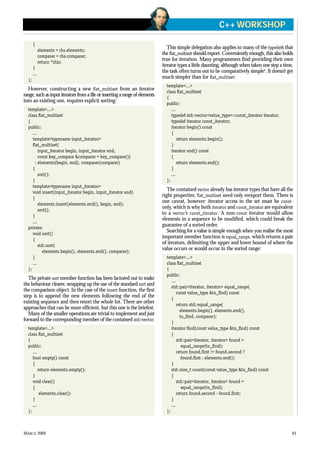 MARCH 2002 61
C++ WORKSHOP
{
elements = rhs.elements;
comparer = rhs.comparer;
return *this;
}
...
};
However, constructing a new flat_multiset from an iterator
range, such as input iterators from a file or inserting a range of elements
into an existing one, requires explicit sorting:
template<...>
class flat_multiset
{
public:
...
template<typename input_iterator>
flat_multiset(
input_iterator begin, input_iterator end,
const key_compare &comparer = key_compare())
: elements(begin, end), comparer(comparer)
{
sort();
}
template<typename input_iterator>
void insert(input_iterator begin, input_iterator end)
{
elements.insert(elements.end(), begin, end);
sort();
}
...
private:
void sort()
{
std::sort(
elements.begin(), elements.end(), comparer);
}
...
};
The private sort member function has been factored out to make
the behaviour clearer, wrapping up the use of the standard sort and
the comparison object. In the case of the insert function, the first
step is to append the new elements following the end of the
existing sequence and then resort the whole lot. There are other
approaches that can be more efficient, but this one is the briefest.
Many of the smaller operations are trivial to implement and just
forward to the corresponding member of the contained std::vector:
template<...>
class flat_multiset
{
public:
...
bool empty() const
{
return elements.empty();
}
void clear()
{
elements.clear();
}
...
};
This simple delegation also applies to many of the typedefs that
the flat_multiset should export. Conveniently enough, this also holds
true for iteration. Many programmers find providing their own
iterator types a little daunting, although when taken one step a time,
the task often turns out to be comparatively simple6
. It doesn’t get
much simpler than for flat_multiset:
template<...>
class flat_multiset
{
public:
...
typedef std::vector<value_type>::const_iterator iterator;
typedef iterator const_iterator;
iterator begin() const
{
return elements.begin();
}
iterator end() const
{
return elements.end();
}
...
};
The contained vector already has iterator types that have all the
right properties; flat_multiset need only reexport them. There is
one caveat, however: iterator access to the set must be const-
only, which is why both iterator and const_iterator are equivalent
to a vector’s const_iterator. A non-const iterator would allow
elements in a sequence to be modified, which could break the
guarantee of a sorted order.
Searching for a value is simple enough when you realise the most
important member function is equal_range, which returns a pair
of iterators, delimiting the upper and lower bound of where the
value occurs or would occur in the sorted range:
template<...>
class flat_multiset
{
public:
...
std::pair<iterator, iterator> equal_range(
const value_type &to_find) const
{
return std::equal_range(
elements.begin(), elements.end(),
to_find, comparer);
}
iterator find(const value_type &to_find) const
{
std::pair<iterator, iterator> found =
equal_range(to_find);
return found.first != found.second ?
found.first : elements.end();
}
std::size_t count(const value_type &to_find) const
{
std::pair<iterator, iterator> found =
equal_range(to_find);
return found.second - found.first;
}
...
};
 