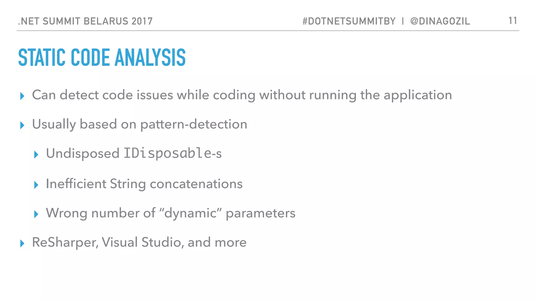 .NET SUMMIT BELARUS 2017 #DOTNETSUMMITBY | @DINAGOZIL
STATIC CODE ANALYSIS
▸ Can detect code issues while coding without running the application
▸ Usually based on pattern-detection
▸ Undisposed IDisposable-s
▸ Inefﬁcient String concatenations
▸ Wrong number of “dynamic” parameters
▸ ReSharper, Visual Studio, and more
11
 