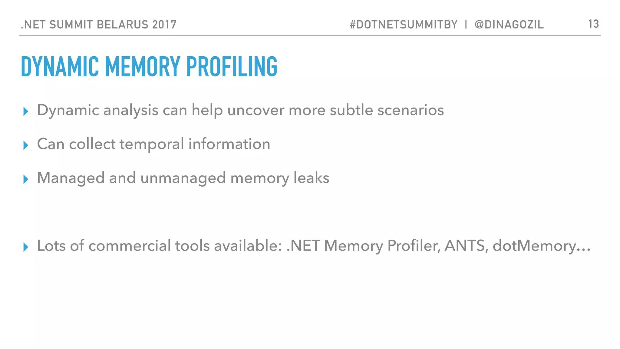 .NET SUMMIT BELARUS 2017 #DOTNETSUMMITBY | @DINAGOZIL
DYNAMIC MEMORY PROFILING
▸ Dynamic analysis can help uncover more subtle scenarios
▸ Can collect temporal information
▸ Managed and unmanaged memory leaks
▸ Lots of commercial tools available: .NET Memory Proﬁler, ANTS, dotMemory…
13
 