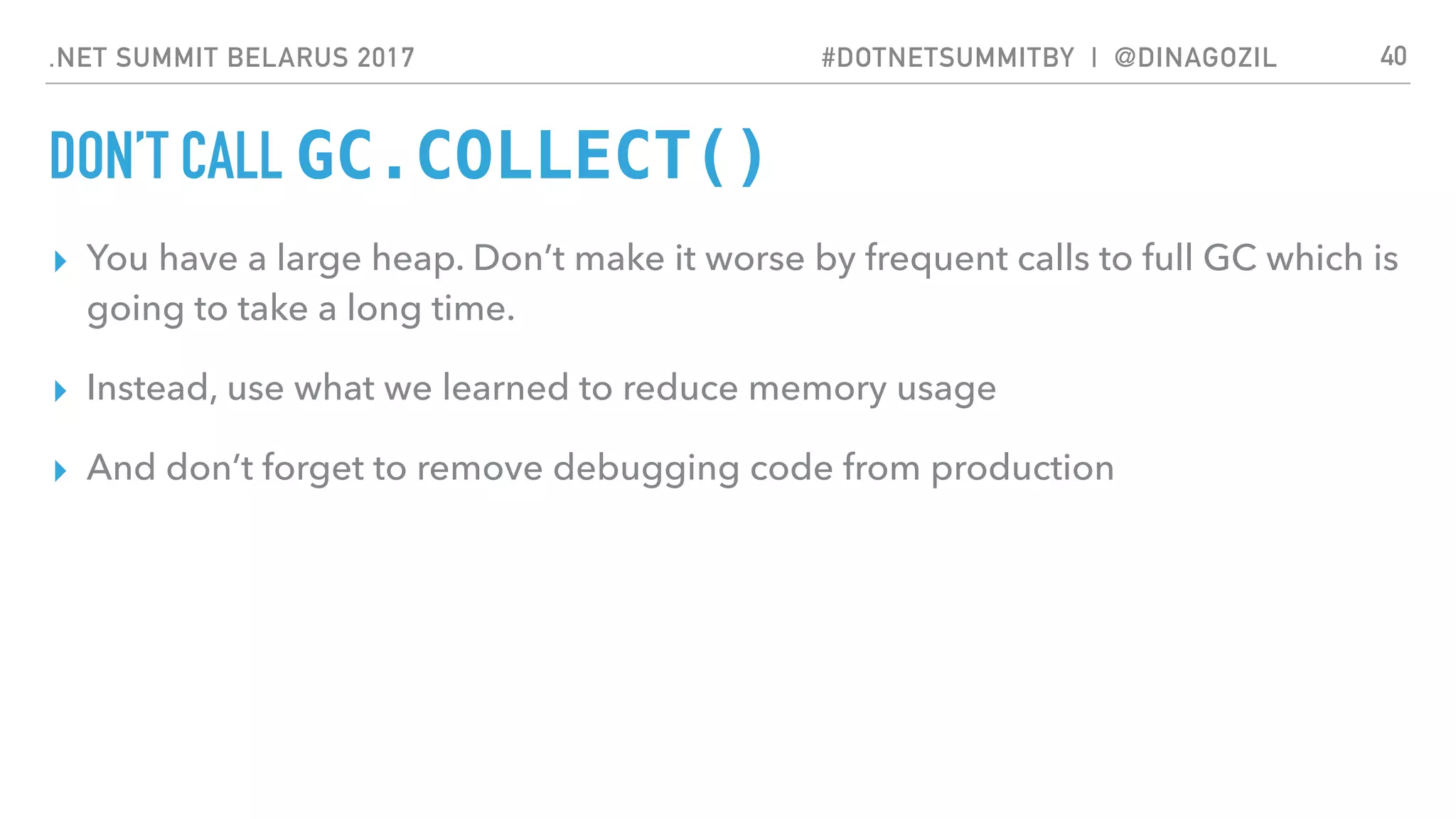 .NET SUMMIT BELARUS 2017 #DOTNETSUMMITBY | @DINAGOZIL
DON’T CALL GC.COLLECT()
▸ You have a large heap. Don’t make it worse by frequent calls to full GC which is
going to take a long time.
▸ Instead, use what we learned to reduce memory usage
▸ And don’t forget to remove debugging code from production
40
 