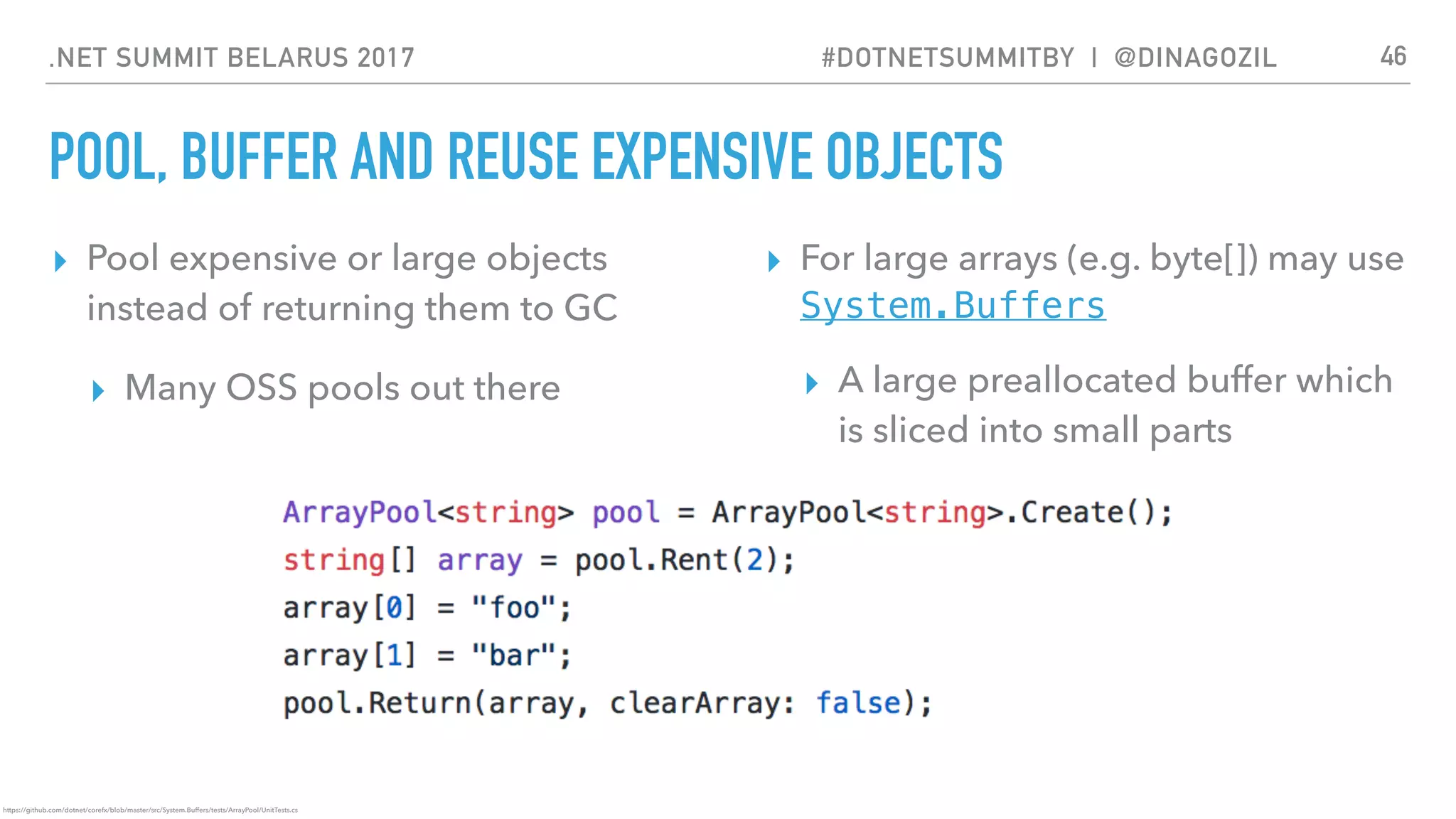 .NET SUMMIT BELARUS 2017 #DOTNETSUMMITBY | @DINAGOZIL
POOL, BUFFER AND REUSE EXPENSIVE OBJECTS
▸ Pool expensive or large objects
instead of returning them to GC
▸ Many OSS pools out there
▸ For large arrays (e.g. byte[]) may use
System.Buffers
▸ A large preallocated buffer which
is sliced into small parts
46
https://github.com/dotnet/corefx/blob/master/src/System.Buffers/tests/ArrayPool/UnitTests.cs
 
