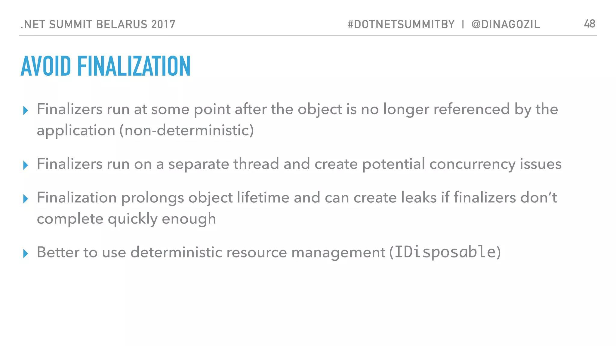 .NET SUMMIT BELARUS 2017 #DOTNETSUMMITBY | @DINAGOZIL
AVOID FINALIZATION
▸ Finalizers run at some point after the object is no longer referenced by the
application (non-deterministic)
▸ Finalizers run on a separate thread and create potential concurrency issues
▸ Finalization prolongs object lifetime and can create leaks if ﬁnalizers don’t
complete quickly enough
▸ Better to use deterministic resource management (IDisposable)
48
 