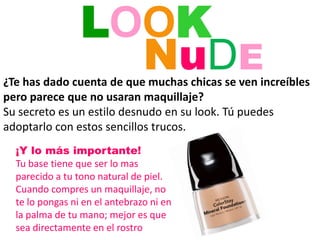 LOOK NuDE ¿Te has dado cuenta de que muchas chicas se ven increíbles pero parece que no usaran maquillaje? Su secreto es un estilo desnudo en su look. Tú puedes adoptarlo con estos sencillos trucos. ¡Y lo más importante! Tu base tiene que ser lo mas parecido a tu tono natural de piel. Cuando compres un maquillaje, no te lo pongas ni en el antebrazo ni en la palma de tu mano; mejor es que sea directamente en el rostro 