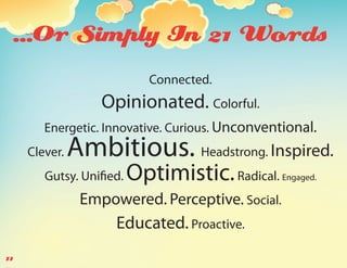 ...Or Simply In 21 Words
                            Connected.
                   Opinionated. Colorful.
        Energetic. Innovative. Curious. Unconventional.
     Clever.   Ambitious. Headstrong. Inspired.
        Gutsy. Unified.   Optimistic. Radical.   Engaged.

                Empowered. Perceptive. Social.
                     Educated. Proactive.
11
 