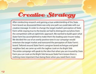 Creative Strategy
     After conducting research and gaining a true understanding of the State
     Farm brand we discovered there was only one path we could take with our
     creative message. In order to change the target market’s perception of State
     Farm while staying true to the brand, we had to distinguish ourselves from
     the competition with an optimistic approach. We wanted to build upon what
     State Farm has accomplished to make them the leading auto insurer today.
     We decided the use of an overly positive tone in our campaign would
     entertain the target market and transcend the perception of State Farm’s
     brand. Tailored around State Farm’s caregiver brand archetype and good
     neighbor feel, we came up with the tagline: Look on the Bright Side.
     The entire campaign will speak to the idea that when you are insured by State
     Farm you can Look on the Bright Side because State Farm knows there is
     nothing more important than being there when you need them most.




13
 