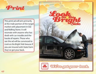 Print
     This print ad will aim primarily
     at the male portion of the target
     market with placement in GQ
     and Rolling Stone. It will
     resonate with anyone who has
     dealt with car trouble and the
     hassle of repairs. Those who
     see the ad will be convinced to
     Look on the Bright Side beause if
     you are insured with State Farm
     they’ve got your back.




17
 