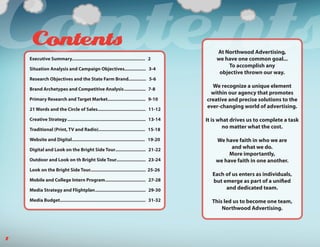Contents
     Contents
    Executive Summary.......................................................... 2

    Situation Analysis and Campaign Objectives................. 3-4

    Research Objectives and the State Farm Brand.............. 5-6

    Brand Archetypes and Competitive Analysis ................. 7-8
                                                                                                 At Northwood Advertising,
                                                                                                 we have one common goal...
                                                                                                     To accomplish any
                                                                                                  objective thrown our way.

                                                                                               We recognize a unique element
                                                                                               within our agency that promotes
    Primary Research and Target Market.............................. 9-10                    creative and precise solutions to the
    21 Words and the Circle of Sales...................................... 11-12
                                                                                             ever-changing world of advertising.

    Creative Strategy .............................................................. 13-14   It is what drives us to complete a task
    Traditional (Print, TV and Radio)..................................... 15-18
                                                                                                     no matter what the cost.

    Website and Digital.......................................................... 19-20          We have faith in who we are
    Digital and Look on the Bright Side Tour........................ 21-22                             and what we do.
                                                                                                      More importantly,
    Outdoor and Look on th Bright Side Tour....................... 23-24                         we have faith in one another.
    Look on the Bright Side Tour............................................ 25-26
                                                                                               Each of us enters as individuals,
    Mobile and College Intern Program ................................ 27-28                   but emerge as part of a unified
    Media Strategy and Flightplan ........................................ 29-30                    and dedicated team.

    Media Budget.................................................................... 31-32     This led us to become one team,
                                                                                                   Northwood Advertising.




1
 