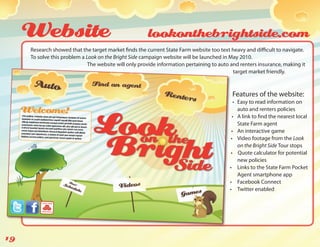 Website                                           lookonthebrightside.com
     Research showed that the target market finds the current State Farm website too text heavy and difficult to navigate.
     To solve this problem a Look on the Bright Side campaign website will be launched in May 2010.
                              The website will only provide information pertaining to auto and renters insurance, making it
                                                                                            target market friendly.



                                                                                           Features of the website:
                                                                                             •	 Easy to read information on
                                                                                                auto and renters policies
                                                                                            •	 A link to find the nearest local
                                                                                                State Farm agent
                                                                                           •	 An interactive game
                                                                                           •	 Video footage from the Look
                                                                                                on the Bright Side Tour stops
                                                                                           •	 Quote calculator for potential
                                                                                                new policies
                                                                                          •	 Links to the State Farm Pocket
                                                                                                Agent smartphone app
                                                                                          •	 Facebook Connect
                                                                                          •	 Twitter enabled




19
 